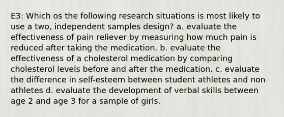 E3: Which os the following research situations is most likely to use a two, independent samples design? a. evaluate the effectiveness of pain reliever by measuring how much pain is reduced after taking the medication. b. evaluate the effectiveness of a cholesterol medication by comparing cholesterol levels before and after the medication. c. evaluate the difference in self-esteem between student athletes and non athletes d. evaluate the development of verbal skills between age 2 and age 3 for a sample of girls.