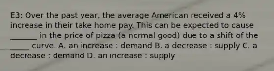 E3: Over the past year, the average American received a 4% increase in their take home pay. This can be expected to cause _______ in the price of pizza (a normal good) due to a shift of the _____ curve. A. an increase : demand B. a decrease : supply C. a decrease : demand D. an increase : supply