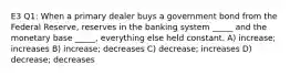 E3 Q1: When a primary dealer buys a government bond from the Federal Reserve, reserves in the banking system _____ and the monetary base _____, everything else held constant. A) increase; increases B) increase; decreases C) decrease; increases D) decrease; decreases