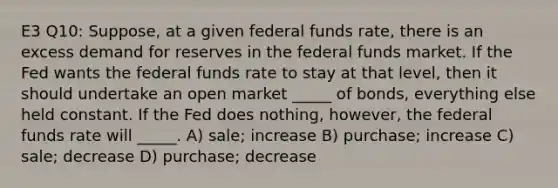 E3 Q10: Suppose, at a given federal funds rate, there is an excess demand for reserves in the federal funds market. If the Fed wants the federal funds rate to stay at that level, then it should undertake an open market _____ of bonds, everything else held constant. If the Fed does nothing, however, the federal funds rate will _____. A) sale; increase B) purchase; increase C) sale; decrease D) purchase; decrease