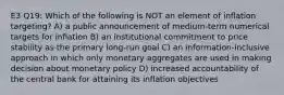 E3 Q19: Which of the following is NOT an element of inflation targeting? A) a public announcement of medium-term numerical targets for inflation B) an institutional commitment to price stability as the primary long-run goal C) an information-inclusive approach in which only monetary aggregates are used in making decision about monetary policy D) increased accountability of the central bank for attaining its inflation objectives