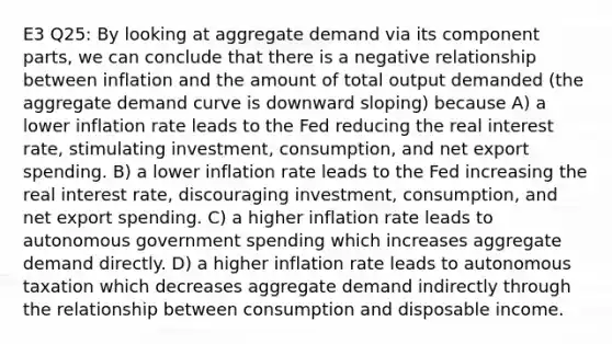 E3 Q25: By looking at aggregate demand via its component parts, we can conclude that there is a negative relationship between inflation and the amount of total output demanded (the aggregate demand curve is downward sloping) because A) a lower inflation rate leads to the Fed reducing the real interest rate, stimulating investment, consumption, and net export spending. B) a lower inflation rate leads to the Fed increasing the real interest rate, discouraging investment, consumption, and net export spending. C) a higher inflation rate leads to autonomous government spending which increases aggregate demand directly. D) a higher inflation rate leads to autonomous taxation which decreases aggregate demand indirectly through the relationship between consumption and disposable income.