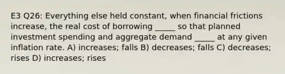 E3 Q26: Everything else held constant, when financial frictions increase, the real cost of borrowing _____ so that planned investment spending and aggregate demand _____ at any given inflation rate. A) increases; falls B) decreases; falls C) decreases; rises D) increases; rises