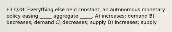 E3 Q28: Everything else held constant, an autonomous monetary policy easing _____ aggregate _____. A) increases; demand B) decreases; demand C) decreases; supply D) increases; supply