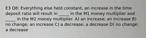 E3 Q8: Everything else held constant, an increase in the time deposit ratio will result in _____ in the M1 money multiplier and _____ in the M2 money multiplier. A) an increase; an increase B) no change; an increase C) a decrease; a decrease D) no change; a decrease