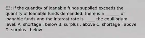 E3: If the quantity of loanable funds supplied exceeds the quantity of loanable funds demanded, there is a _______ of loanable funds and the interest rate is _____ the equilibrium level. A. shortage : below B. surplus : above C. shortage : above D. surplus : below