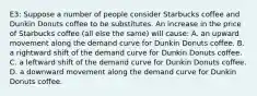 E3: Suppose a number of people consider Starbucks coffee and Dunkin Donuts coffee to be substitutes. An increase in the price of Starbucks coffee (all else the same) will cause: A. an upward movement along the demand curve for Dunkin Donuts coffee. B. a rightward shift of the demand curve for Dunkin Donuts coffee. C. a leftward shift of the demand curve for Dunkin Donuts coffee. D. a downward movement along the demand curve for Dunkin Donuts coffee.