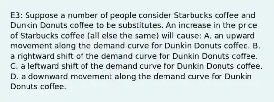 E3: Suppose a number of people consider Starbucks coffee and Dunkin Donuts coffee to be substitutes. An increase in the price of Starbucks coffee (all else the same) will cause: A. an upward movement along the demand curve for Dunkin Donuts coffee. B. a rightward shift of the demand curve for Dunkin Donuts coffee. C. a leftward shift of the demand curve for Dunkin Donuts coffee. D. a downward movement along the demand curve for Dunkin Donuts coffee.