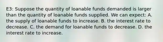 E3: Suppose the quantity of loanable funds demanded is larger than the quantity of loanable funds supplied. We can expect: A. the supply of loanable funds to increase. B. the interest rate to decrease. C. the demand for loanable funds to decrease. D. the interest rate to increase.