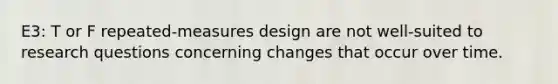 E3: T or F repeated-measures design are not well-suited to research questions concerning changes that occur over time.