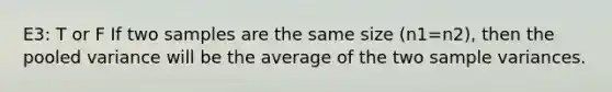 E3: T or F If two samples are the same size (n1=n2), then the pooled variance will be the average of the two sample variances.