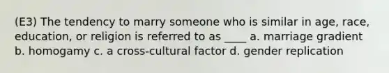 (E3) The tendency to marry someone who is similar in age, race, education, or religion is referred to as ____ a. marriage gradient b. homogamy c. a cross-cultural factor d. gender replication