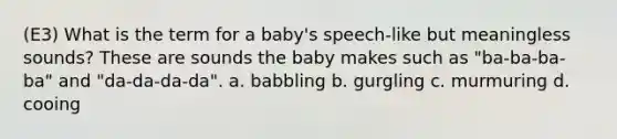 (E3) What is the term for a baby's speech-like but meaningless sounds? These are sounds the baby makes such as "ba-ba-ba-ba" and "da-da-da-da". a. babbling b. gurgling c. murmuring d. cooing