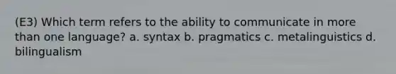 (E3) Which term refers to the ability to communicate in more than one language? a. syntax b. pragmatics c. metalinguistics d. bilingualism