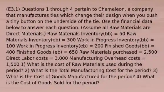 (E3.1) Questions 1 through 4 pertain to Chameleon, a company that manufactures ties which change their design when you push a tiny button on the underside of the tie. Use the financial data below to answer each question. (Assume all Raw Materials are Direct Materials.) Raw Materials Inventory(bb) = 50 Raw Materials Inventory(eb) = 300 Work in Progress Inventory(bb) = 100 Work in Progress Inventory(eb) = 200 Finished Goods(bb) = 400 Finished Goods (eb) = 650 Raw Materials purchased = 2,500 Direct Labor costs = 3,000 Manufacturing Overhead costs = 1,500 1) What is the cost of Raw Materials used during the period? 2) What is the Total Manufacturing Cost for the period? 3) What is the Cost of Goods Manufactured for the period? 4) What is the Cost of Goods Sold for the period?