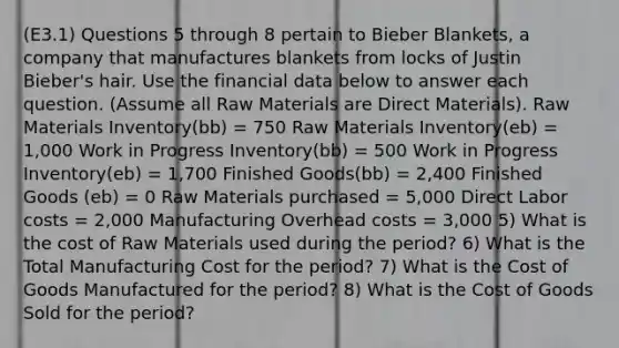 (E3.1) Questions 5 through 8 pertain to Bieber Blankets, a company that manufactures blankets from locks of Justin Bieber's hair. Use the financial data below to answer each question. (Assume all Raw Materials are Direct Materials). Raw Materials Inventory(bb) = 750 Raw Materials Inventory(eb) = 1,000 Work in Progress Inventory(bb) = 500 Work in Progress Inventory(eb) = 1,700 Finished Goods(bb) = 2,400 Finished Goods (eb) = 0 Raw Materials purchased = 5,000 Direct Labor costs = 2,000 Manufacturing Overhead costs = 3,000 5) What is the cost of Raw Materials used during the period? 6) What is the Total Manufacturing Cost for the period? 7) What is the Cost of Goods Manufactured for the period? 8) What is the Cost of Goods Sold for the period?