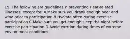 E5. The following are guidelines in preventing Heat-related illnesses, except for: A.Make sure you drank enough beer and wine prior to participation B.Hydrate often during exercise participation C.Make sure you get enough sleep the night before exercise participation D.Avoid exertion during times of extreme environment conditions.