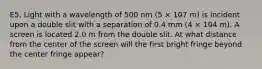 E5. Light with a wavelength of 500 nm (5 × 10̵7 m) is incident upon a double slit with a separation of 0.4 mm (4 × 10̵4 m). A screen is located 2.0 m from the double slit. At what distance from the center of the screen will the first bright fringe beyond the center fringe appear?