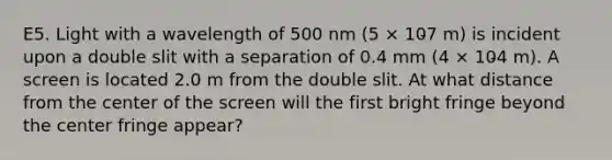 E5. Light with a wavelength of 500 nm (5 × 10̵7 m) is incident upon a double slit with a separation of 0.4 mm (4 × 10̵4 m). A screen is located 2.0 m from the double slit. At what distance from the center of the screen will the first bright fringe beyond the center fringe appear?