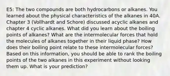 E5: The two compounds are both hydrocarbons or alkanes. You learned about the physical characteristics of the alkanes in 40A. Chapter 3 (Vollhardt and Schore) discussed acyclic alkanes and chapter 4 cyclic alkanes. What did you learn about the boiling points of alkanes? What are the intermolecular forces that hold the molecules of alkanes together in their liquid phase? How does their boiling point relate to these intermolecular forces? Based on this information, you should be able to rank the boiling points of the two alkanes in this experiment without looking them up. What is your prediction?