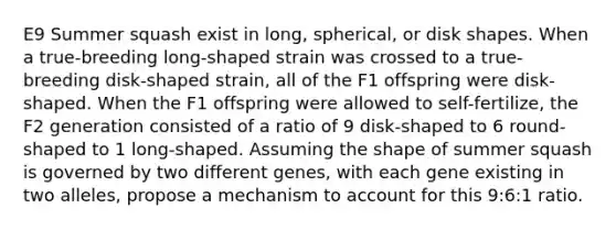 E9 Summer squash exist in long, spherical, or disk shapes. When a true-breeding long-shaped strain was crossed to a true-breeding disk-shaped strain, all of the F1 offspring were disk-shaped. When the F1 offspring were allowed to self-fertilize, the F2 generation consisted of a ratio of 9 disk-shaped to 6 round-shaped to 1 long-shaped. Assuming the shape of summer squash is governed by two different genes, with each gene existing in two alleles, propose a mechanism to account for this 9:6:1 ratio.