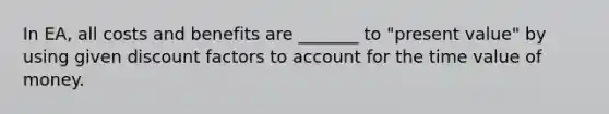 In EA, all costs and benefits are _______ to "present value" by using given discount factors to account for the time value of money.