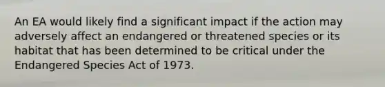 An EA would likely find a significant impact if the action may adversely affect an endangered or threatened species or its habitat that has been determined to be critical under the Endangered Species Act of 1973.