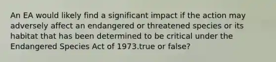 An EA would likely find a significant impact if the action may adversely affect an endangered or threatened species or its habitat that has been determined to be critical under the Endangered Species Act of 1973.true or false?