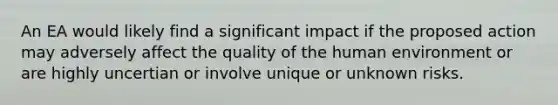 An EA would likely find a significant impact if the proposed action may adversely affect the quality of the human environment or are highly uncertian or involve unique or unknown risks.