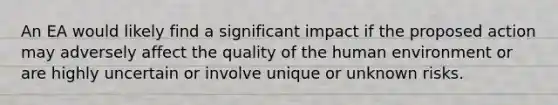 An EA would likely find a significant impact if the proposed action may adversely affect the quality of the human environment or are highly uncertain or involve unique or unknown risks.