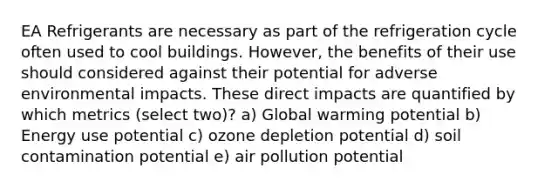 EA Refrigerants are necessary as part of the refrigeration cycle often used to cool buildings. However, the benefits of their use should considered against their potential for adverse environmental impacts. These direct impacts are quantified by which metrics (select two)? a) Global warming potential b) Energy use potential c) ozone depletion potential d) soil contamination potential e) air pollution potential