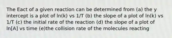 The Eact of a given reaction can be determined from (a) the y intercept is a plot of ln(k) vs 1/T (b) the slope of a plot of ln(k) vs 1/T (c) the initial rate of the reaction (d) the slope of a plot of ln[A] vs time (e)the collision rate of the molecules reacting