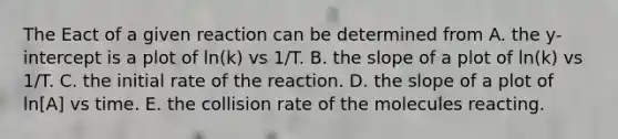 The Eact of a given reaction can be determined from A. the y-intercept is a plot of ln(k) vs 1/T. B. the slope of a plot of ln(k) vs 1/T. C. the initial rate of the reaction. D. the slope of a plot of ln[A] vs time. E. the collision rate of the molecules reacting.