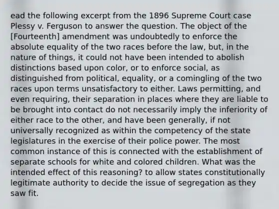 ead the following excerpt from the 1896 Supreme Court case Plessy v. Ferguson to answer the question. The object of the [Fourteenth] amendment was undoubtedly to enforce the absolute equality of the two races before the law, but, in the nature of things, it could not have been intended to abolish distinctions based upon color, or to enforce social, as distinguished from political, equality, or a comingling of the two races upon terms unsatisfactory to either. Laws permitting, and even requiring, their separation in places where they are liable to be brought into contact do not necessarily imply the inferiority of either race to the other, and have been generally, if not universally recognized as within the competency of the state legislatures in the exercise of their police power. The most common instance of this is connected with the establishment of separate schools for white and colored children. What was the intended effect of this reasoning? to allow states constitutionally legitimate authority to decide the issue of segregation as they saw fit.