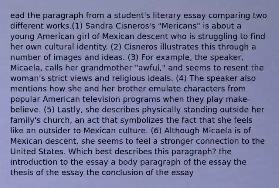 ead the paragraph from a student's literary essay comparing two different works.(1) Sandra Cisneros's "Mericans" is about a young American girl of Mexican descent who is struggling to find her own cultural identity. (2) Cisneros illustrates this through a number of images and ideas. (3) For example, the speaker, Micaela, calls her grandmother "awful," and seems to resent the woman's strict views and religious ideals. (4) The speaker also mentions how she and her brother emulate characters from popular American television programs when they play make-believe. (5) Lastly, she describes physically standing outside her family's church, an act that symbolizes the fact that she feels like an outsider to Mexican culture. (6) Although Micaela is of Mexican descent, she seems to feel a stronger connection to the United States. Which best describes this paragraph? the introduction to the essay a body paragraph of the essay the thesis of the essay the conclusion of the essay