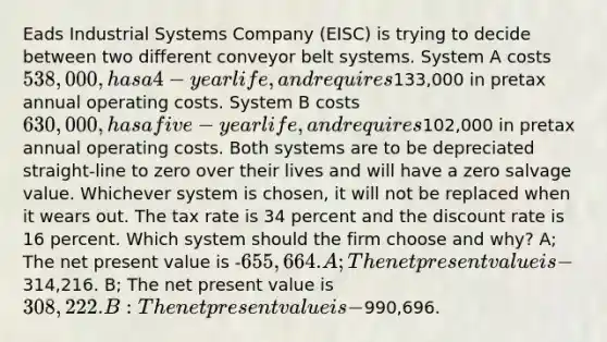 Eads Industrial Systems Company (EISC) is trying to decide between two different conveyor belt systems. System A costs 538,000, has a 4-year life, and requires133,000 in pretax annual operating costs. System B costs 630,000, has a five-year life, and requires102,000 in pretax annual operating costs. Both systems are to be depreciated straight-line to zero over their lives and will have a zero salvage value. Whichever system is chosen, it will not be replaced when it wears out. The tax rate is 34 percent and the discount rate is 16 percent. Which system should the firm choose and why? A; The net present value is -655,664. A; The net present value is -314,216. B; The net present value is 308,222. B: The net present value is -990,696.