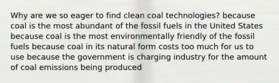 Why are we so eager to find clean coal technologies? because coal is the most abundant of the fossil fuels in the United States because coal is the most environmentally friendly of the fossil fuels because coal in its natural form costs too much for us to use because the government is charging industry for the amount of coal emissions being produced