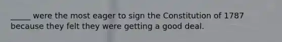 _____ were the most eager to sign the Constitution of 1787 because they felt they were getting a good deal.