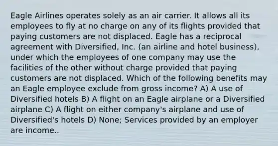 Eagle Airlines operates solely as an air carrier. It allows all its employees to fly at no charge on any of its flights provided that paying customers are not displaced. Eagle has a reciprocal agreement with Diversified, Inc. (an airline and hotel business), under which the employees of one company may use the facilities of the other without charge provided that paying customers are not displaced. Which of the following benefits may an Eagle employee exclude from gross income? A) A use of Diversified hotels B) A flight on an Eagle airplane or a Diversified airplane C) A flight on either company's airplane and use of Diversified's hotels D) None; Services provided by an employer are income..