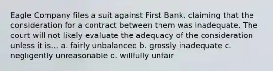 Eagle Company files a suit against First Bank, claiming that the consideration for a contract between them was inadequate. The court will not likely evaluate the adequacy of the consideration unless it is... a. fairly unbalanced b. grossly inadequate c. negligently unreasonable d. willfully unfair