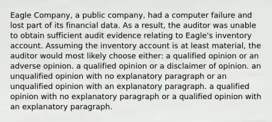 Eagle Company, a public company, had a computer failure and lost part of its financial data. As a result, the auditor was unable to obtain sufficient audit evidence relating to Eagle's inventory account. Assuming the inventory account is at least material, the auditor would most likely choose either: a qualified opinion or an adverse opinion. a qualified opinion or a disclaimer of opinion. an unqualified opinion with no explanatory paragraph or an unqualified opinion with an explanatory paragraph. a qualified opinion with no explanatory paragraph or a qualified opinion with an explanatory paragraph.