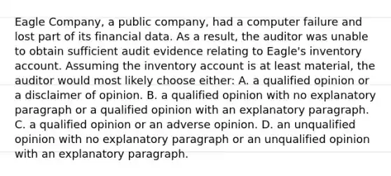 Eagle Company, a public company, had a computer failure and lost part of its financial data. As a result, the auditor was unable to obtain sufficient audit evidence relating to Eagle's inventory account. Assuming the inventory account is at least material, the auditor would most likely choose either: A. a qualified opinion or a disclaimer of opinion. B. a qualified opinion with no explanatory paragraph or a qualified opinion with an explanatory paragraph. C. a qualified opinion or an adverse opinion. D. an unqualified opinion with no explanatory paragraph or an unqualified opinion with an explanatory paragraph.