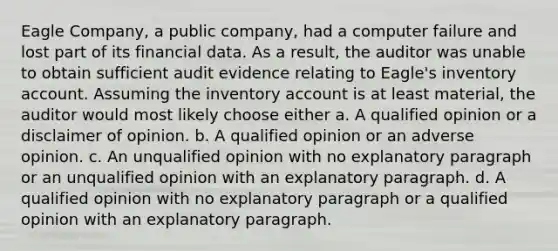 Eagle Company, a public company, had a computer failure and lost part of its financial data. As a result, the auditor was unable to obtain sufficient audit evidence relating to Eagle's inventory account. Assuming the inventory account is at least material, the auditor would most likely choose either a. A qualified opinion or a disclaimer of opinion. b. A qualified opinion or an adverse opinion. c. An unqualified opinion with no explanatory paragraph or an unqualified opinion with an explanatory paragraph. d. A qualified opinion with no explanatory paragraph or a qualified opinion with an explanatory paragraph.