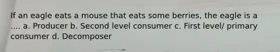 If an eagle eats a mouse that eats some berries, the eagle is a .... a. Producer b. Second level consumer c. First level/ primary consumer d. Decomposer