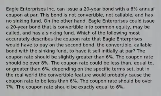 Eagle Enterprises Inc. can issue a 20-year bond with a 6% annual coupon at par. This bond is not convertible, not callable, and has no sinking fund. On the other hand, Eagle Enterprises could issue a 20-year bond that is convertible into common equity, may be called, and has a sinking fund. Which of the following most accurately describes the coupon rate that Eagle Enterprises would have to pay on the second bond, the convertible, callable bond with the sinking fund, to have it sell initially at par? The coupon rate should be slightly greater than 6%. The coupon rate should be over 8%. The coupon rate could be less than, equal to, or greater than 6%, depending on the specific terms set, but in the real world the convertible feature would probably cause the coupon rate to be less than 6%. The coupon rate should be over 7%. The coupon rate should be exactly equal to 6%.