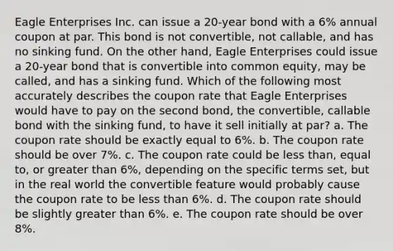 Eagle Enterprises Inc. can issue a 20-year bond with a 6% annual coupon at par. This bond is not convertible, not callable, and has no sinking fund. On the other hand, Eagle Enterprises could issue a 20-year bond that is convertible into common equity, may be called, and has a sinking fund. Which of the following most accurately describes the coupon rate that Eagle Enterprises would have to pay on the second bond, the convertible, callable bond with the sinking fund, to have it sell initially at par? a. The coupon rate should be exactly equal to 6%. b. The coupon rate should be over 7%. c. The coupon rate could be less than, equal to, or greater than 6%, depending on the specific terms set, but in the real world the convertible feature would probably cause the coupon rate to be less than 6%. d. The coupon rate should be slightly greater than 6%. e. The coupon rate should be over 8%.