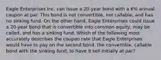 Eagle Enterprises Inc. can issue a 20-year bond with a 6% annual coupon at par. This bond is not convertible, not callable, and has no sinking fund. On the other hand, Eagle Enterprises could issue a 20-year bond that is convertible into common equity, may be called, and has a sinking fund. Which of the following most accurately describes the coupon rate that Eagle Enterprises would have to pay on the second bond, the convertible, callable bond with the sinking fund, to have it sell initially at par?