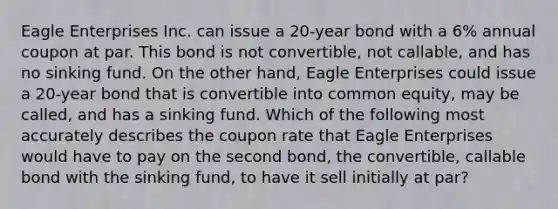 Eagle Enterprises Inc. can issue a 20-year bond with a 6% annual coupon at par. This bond is not convertible, not callable, and has no sinking fund. On the other hand, Eagle Enterprises could issue a 20-year bond that is convertible into common equity, may be called, and has a sinking fund. Which of the following most accurately describes the coupon rate that Eagle Enterprises would have to pay on the second bond, the convertible, callable bond with the sinking fund, to have it sell initially at par?