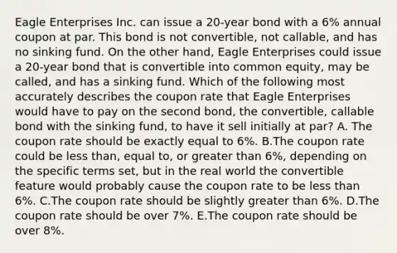 Eagle Enterprises Inc. can issue a 20-year bond with a 6% annual coupon at par. This bond is not convertible, not callable, and has no sinking fund. On the other hand, Eagle Enterprises could issue a 20-year bond that is convertible into common equity, may be called, and has a sinking fund. Which of the following most accurately describes the coupon rate that Eagle Enterprises would have to pay on the second bond, the convertible, callable bond with the sinking fund, to have it sell initially at par? A. The coupon rate should be exactly equal to 6%. B.The coupon rate could be less than, equal to, or greater than 6%, depending on the specific terms set, but in the real world the convertible feature would probably cause the coupon rate to be less than 6%. C.The coupon rate should be slightly greater than 6%. D.The coupon rate should be over 7%. E.The coupon rate should be over 8%.