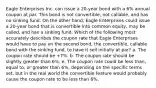 Eagle Enterprises Inc. can issue a 20-year bond with a 6% annual coupon at par. This bond is not convertible, not callable, and has no sinking fund. On the other hand, Eagle Enterprises could issue a 20-year bond that is convertible into common equity, may be called, and has a sinking fund. Which of the following most accurately describes the coupon rate that Eagle Enterprises would have to pay on the second bond, the convertible, callable bond with the sinking fund, to have it sell initially at par? a. The coupon rate should be +7%. b. The coupon rate should be slightly greater than 6%. e. The coupon rate could be less than, equal to, or greater than 6%, depending on the specific terms set, but in the real world the convertible feature would probably cause the coupon rate to be less than 6%.